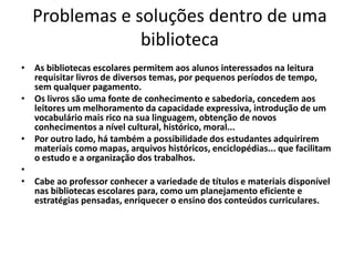 Problemas e soluções dentro de uma
biblioteca
• As bibliotecas escolares permitem aos alunos interessados na leitura
requisitar livros de diversos temas, por pequenos períodos de tempo,
sem qualquer pagamento.
• Os livros são uma fonte de conhecimento e sabedoria, concedem aos
leitores um melhoramento da capacidade expressiva, introdução de um
vocabulário mais rico na sua linguagem, obtenção de novos
conhecimentos a nível cultural, histórico, moral...
• Por outro lado, há também a possibilidade dos estudantes adquirirem
materiais como mapas, arquivos históricos, enciclopédias... que facilitam
o estudo e a organização dos trabalhos.
•
• Cabe ao professor conhecer a variedade de títulos e materiais disponível
nas bibliotecas escolares para, como um planejamento eficiente e
estratégias pensadas, enriquecer o ensino dos conteúdos curriculares.
 