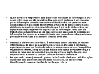 • Quem deve ser o responsável pela biblioteca? Processar as informações e criar
nexos entre elas é um ato educativo. O responsável, portanto, é um educador
para a informação, que nós chamamos de infoeducador, um professor com
especialização em processos documentais. Uma rede de bibliotecas tem uma
plataforma de apoio técnico-especializado, que é a área do bibliotecário, um
especialista em planejamento e organização da informação. Junto com ele
trabalham os educadores, que são especialistas em processos de mediação de
informação. Dar acesso ao acervo não basta para que o aluno saiba selecionar e
processar informações e estabelecer vínculos entre elas.
•
• Descreva a biblioteca escolar ideal. É aquela que possui todo tipo de recurso
informacional, do papel ao equipamento eletrônico. O espaço é construído
especialmente para sua finalidade e de acordo com quem vai usar. Se o público
majoritário é infantil, a disposição dos móveis e do acervo deve permitir que a
criança se mova com autonomia. É preciso ser um local acolhedor, mas que
empurre rumo à aventura, porque conhecer é sempre se deslocar.
• Por que se diz que os jovens não gostam de ler? ainda não foram definidas ações
específicas para promover a leitura nessa faixa etária. Os adolescentes
identificam o livro com as tarefas da escola, que reforça
 