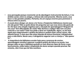 • essa percepção porque raramente sai da abordagem instrumental da leitura. E no
âmbito social, entre os amigos, a leitura não está presente. Mesmo assim, essa
fase é a das grandes paixões. Portanto, há um espaço enorme para promover a
leitura entre os jovens.
• A escola deve obrigar um aluno a ler livros e freqüentar bibliotecas mesmo que
ele não goste? Não se pode deixar de perguntar por que esse aluno não gosta de
ler. Ele teve uma relação negativa com a situação de aprendizagem? Ninguém lê
em casa? Tem dificuldades de visão? Não domina o código? Não tem circuitos
culturais a sua volta? Tudo isso pode e deve ser trabalhado. Agora, se ele teve
apoio para experimentar a prática da leitura e prefere fazer outras coisas, não
adianta forçar. É claro que não estou falando da leitura funcional, indispensável
para a vida diária. Nesse caso, é obrigatório negociar com a criança o "não querer
ler".
• A importância da biblioteca escolar hoje para o processo de ensino-
aprendizagem constitui repensar a própria prática de leitura na escola. Isso
porque sabe-se que a biblioteca guarda os mais diversos tipos de livros e que,
teoricamente, estão todos à disposição do aluno sempre quando precisar. No
entanto, não é isso que de fato acontece.
 