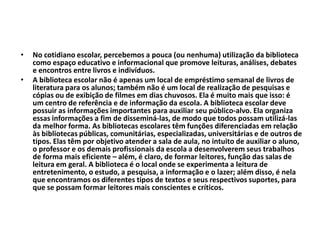 • No cotidiano escolar, percebemos a pouca (ou nenhuma) utilização da biblioteca
como espaço educativo e informacional que promove leituras, análises, debates
e encontros entre livros e indivíduos.
• A biblioteca escolar não é apenas um local de empréstimo semanal de livros de
literatura para os alunos; também não é um local de realização de pesquisas e
cópias ou de exibição de filmes em dias chuvosos. Ela é muito mais que isso: é
um centro de referência e de informação da escola. A biblioteca escolar deve
possuir as informações importantes para auxiliar seu público-alvo. Ela organiza
essas informações a fim de disseminá-las, de modo que todos possam utilizá-las
da melhor forma. As bibliotecas escolares têm funções diferenciadas em relação
às bibliotecas públicas, comunitárias, especializadas, universitárias e de outros de
tipos. Elas têm por objetivo atender a sala de aula, no intuito de auxiliar o aluno,
o professor e os demais profissionais da escola a desenvolverem seus trabalhos
de forma mais eficiente – além, é claro, de formar leitores, função das salas de
leitura em geral. A biblioteca é o local onde se experimenta a leitura de
entretenimento, o estudo, a pesquisa, a informação e o lazer; além disso, é nela
que encontramos os diferentes tipos de textos e seus respectivos suportes, para
que se possam formar leitores mais conscientes e críticos.
 
