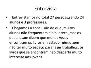 Entrevista
• Entrevistamos no total 27 pessoas,sendo 24
alunos e 3 professores.
• Chegamos a conclusão de que ,muitos
alunos não frequentam a biblioteca ,mas os
que a usam dizem que muitas vezes
encontram os livros em estado ruim;dizem
não ter muito espaço para fazer trabalhos; os
livros que se encontram não desperta muito
interesse aos jovens.
 