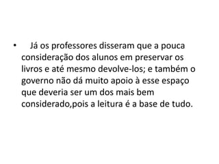 • Já os professores disseram que a pouca
consideração dos alunos em preservar os
livros e até mesmo devolve-los; e também o
governo não dá muito apoio à esse espaço
que deveria ser um dos mais bem
considerado,pois a leitura é a base de tudo.
 