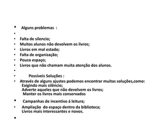 • Alguns problemas :
•
• Falta de silencio;
• Muitos alunos não devolvem os livros;
• Livros em mal estado;
• Falta de organização;
• Pouco espaço;
• Livros que não chamam muita atenção dos alunos.
•
• Possíveis Soluções :
• Através de alguns ajustes podemos encontrar muitas soluções,como:
Exigindo mais silêncio;
Adverte aqueles que não devolvem os livros;
Manter os livros mais conservados
• Campanhas de incentivo á leitura;
• Ampliação do espaço dentro da biblioteca;
Livros mais interessantes e novos.
 