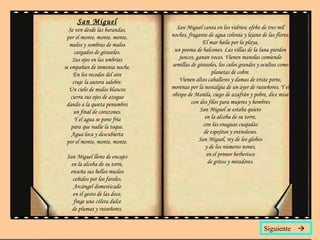 San Miguel Se ven desde las barandas, por el monte, monte, monte, mulos y sombras de mulos cargados de girasoles. Sus ojos en las umbrías se empañan de inmensa noche. En los recodos del aire cruje la aurora salobre. Un cielo de mulos blancos cierra sus ojos de azogue dando a la quieta penumbra un final de corazones. Y el agua se pone fría para que nadie la toque. Agua loca y descubierta por el monte, monte, monte. San Miguel lleno de encajes en la alcoba de su torre, enseña sus bellos muslos ceñidos por los faroles. Arcángel domesticado en el gesto de las doce, finge una cólera dulce de plumas y ruiseñores. San Miguel canta en los vidrios; efebo de tres mil noches, fragante de agua colonia y lejano de las flores. El mar baila por la playa, un poema de balcones. Las villas de la luna pierden juncos, ganan voces. Vienen manolas comiendo semillas de girasoles, los culos grandes y ocultos como planetas de cobre. Vienen altos caballeros y damas de triste porte, morenas por la nostalgia de un ayer de ruiseñores. Y el obispo de Manila, ciego de azafrán y pobre, dice misa con dos filos para mujeres y hombres San Miguel se estaba quieto en la alcoba de su torre, con las enaguas cuajadas de espejitos y entredoses. San Miguel, rey de los globos y de los números nones, en el primor berberisco de gritos y miradores. Siguiente   