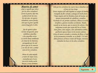Muerto de amor ¿Qué es aquello que reluce por los altos corredores? Cierra la puerta, hijo mío, acaban de dar las once. En mis ojos, sin querer, relumbran cuatro faroles. Será que la gente aquella estará fregando el cobre. * Ajo de agónica plata la luna menguante, pone cabelleras amarillas a las amarillas torres. La noche llama temblando al cristal de los balcones, perseguida por los mil perros que no la conocen, y un olor de vino y ámbar viene de los corredores. * Brisas de caña mojada y rumor de viejas voces, resonaban por el arco roto de la media noche. Bueyes y rosas dormían. Sólo por los corredores las cuatro luces clamaban con el furor de San Jorge. Tristes mujeres del valle bajaban su sangre de hombre, tranquila de flor cortada y amarga de muslo joven. Viejas mujeres del río lloraban al pie del monte, un minuto intransitable de cabelleras y nombres. Fachadas de cal, ponían cuadrada y blanca la noche. Serafines y gitanos tocaban acordeones. Madre, cuando yo me muera, que se enteren los señores. Pon telegramas azules que vayan del Sur al Norte. Siete gritos, siete sangres, siete adormideras dobles, quebraron opacas lunas en los oscuros salones. Lleno de manos cortadas y coronitas de flores, el mar de los juramentos resonaba, no sé donde. Y el cielo daba portazos al brusco rumor del bosque, mientras clamaban las luces en los altos corredores. Siguiente   