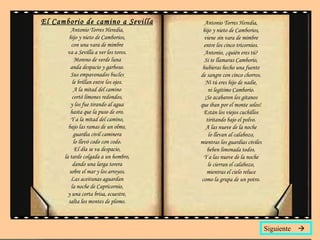 El Camborio de camino a Sevilla Antonio Torres Heredia, hijo y nieto de Camborios, con una vara de mimbre va a Sevilla a ver los toros. Moreno de verde luna anda despacio y garboso. Sus empavonados bucles le brillan entre los ojos. A la mitad del camino cortó limones redondos, y los fue tirando al agua hasta que la puso de oro. Y a la mitad del camino, bajo las ramas de un olmo, guardia civil caminera lo llevó codo con codo. El día se va despacio, la tarde colgada a un hombro, dando una larga torera sobre el mar y los arroyos. Las aceitunas aguardan la noche de Capricornio, y una corta brisa, ecuestre, salta los montes de plomo. Antonio Torres Heredia, hijo y nieto de Camborios, viene sin vara de mimbre entre los cinco tricornios. Antonio, ¿quién eres tú? Si te llamaras Camborio, hubieras hecho una fuente de sangre con cinco chorros. Ni tú eres hijo de nadie, ni legítimo Camborio. ¡Se acabaron los gitanos que iban por el monte solos! Están los viejos cuchillos tiritando bajo el polvo. A las nueve de la noche lo llevan al calabozo, mientras los guardias civiles beben limonada todos. Y a las nueve de la noche le cierran el calabozo, mientras el cielo reluce como la grupa de un potro. Siguiente   