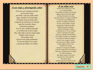 A un viejo y distinguido señor Te he visto, por el parque ceniciento  que los poetas aman  para llorar, como una noble sombra  vagar, envuelto en tu levita larga.  El talante cortés, ha tantos años  compuesto de una fiesta en la antesala,  ?¡qué bien tus pobres huesos  ceremoniosos guardan!?  Yo te he visto, aspirando distraído,  con el aliento que la tierra exhala  ?hoy, tibia tarde en que las mustias hojas  húmedo viento arranca?,  del eucalipto verde  el frescor de las hojas perfumadas.  Y te he visto llevar la seca mano  a la perla que brilla en tu corbata. A un olmo seco Al olmo viejo, hendido por el rayo  y en su mitad podrido,  con las lluvias de abril y el sol de mayo  algunas hojas verdes le han salido.  ¡El olmo centenario en la colina  que lame el Duero! Un musgo amarillento  le mancha la corteza blanquecina  al tronco carcomido y polvoriento.  No será, cual los álamos cantores  que guardan el camino y la ribera,  habitado de pardos ruiseñores.  Ejército de hormigas en hilera  va trepando por él, y en sus entrañas  urden sus telas grises las arañas.  Antes que te derribe, olmo del Duero,  con su hacha el leñador, y el carpintero  te convierta en melena de campana,  lanza de carro o yugo de carreta;  antes que rojo en el hogar, mañana,  ardas en alguna mísera caseta,  al borde de un camino;  antes que te descuaje un torbellino  y tronche el soplo de las sierras blancas;  antes que el río hasta la mar te empuje  por valles y barrancas,  olmo, quiero anotar en mi cartera  la gracia de tu rama verdecida.  Mi corazón espera  también, hacia la luz y hacia la vida,  otro milagro de la primavera. Siguiente   