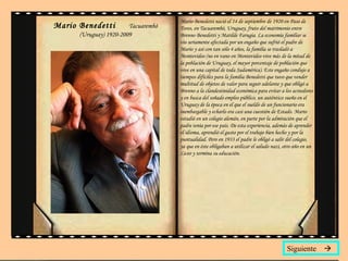 Mario Benedetti  Tacuarembó (Uruguay) 1920-2009 Mario Benedetti nació el 14 de septiembre de 1920 en Paso de Toros, en Tacuarembó, Uruguay, fruto del matrimonio entre Brenno Benedetti y Matilde Farugia. La economía familiar se vio seriamente afectada por un engaño que sufrió el padre de Mario y así con tan sólo 4 años, la familia se trasladó a Montevideo (no en vano en Montevideo vive más de la mitad de la población de Uruguay, el mayor porcentaje de población que vive en una capital de toda Sudamérica). Este engaño condujo a tiempos difíciles para la familia Benedetti que tuvo que vender multitud de objetos de valor para seguir adelante y que obligó a Brenno a la clandestinidad económica para evitar a los acreedores y en busca del soñado empleo público, un auténtico sueño en el Uruguay de la época en el que el sueldo de un funcionario era inembargable y echarlo era casi una cuestión de Estado. Mario estudió en un colegio alemán, en parte por la admiración que el padre tenía por ese país. De esta experiencia, además de aprender el idioma, aprendió el gusto por el trabajo bien hecho y por la puntualidad. Pero en 1933 el padre le obligó a salir del colegio, ya que en éste obligaban a utilizar el saludo nazi, otro año en un Liceo y termina su educación.  Siguiente   