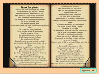 Desde los afectos Cómo hacerte saber que siempre hay tiempo? Que uno solo tiene que buscarlo y dárselo. Que nadie establece normas salvo la vida. Que la vida sin ciertas normas pierde forma. Que la forma no se pierde con abrirnos. Que abrirnos no es amar indiscriminadamente. Que no está prohibido amar. Que también se puede odiar. Cómo hacerte saber que nadie establece normas salvo la vida!... Que el odio y el amor son afectos. Que la agresión porque sí, hiere mucho. Que las heridas se cierran. Que las puertas no deben cerrarse. Que la mayor puerta es el afecto. Que los afectos nos definen. Que definirse no es remar contra la corriente. Que no cuanto más fuerte se hace el trazo más se dibuja. Que buscar un equilibrio no implica ser tibio. Que negar palabras implica abrir distancias. Que encontrarse es muy hermoso. Que el sexo forma parte de lo hermoso de la vida. Que la vida parte del sexo. Que el porqué de los niños tiene un por qué. Que querer saber de alguien no sólo es curiosidad. Que querer saber todo de todos es curiosidad malsana. Que nunca está de más agradecer. Que la autodeterminación no es hacer las cosas solo. Que nadie quiere estar solo. Que para no estar solo hay que dar. Que para dar debimos recibir antes. Que para que nos den también hay que saber cómo pedir. Que saber pedir no es regalarse. Que regalarse es, en definiva, no quererse. Que para que nos quieran debemos mostrar quiénes somos. Que para que alguien sea hay que ayudarlo. Que ayudar es poder alentar y apoyar. Que adular no es ayudar. Que adular es tan pernicioso como dar vuelta la cara. Que las cosas cara a cara son honestas. Que nadie es honesto porque no roba. Que el que roba no es ladrón por placer. Que cuando no hay placer en hacer las cosas, no se está viviendo. Que para sentir la vida no hay que olvidarse que existe la muerte. Que se puede estar muerto en vida. Que se siente con el cuerpo y la mente. Que con los oídos se escucha. Que cuesta ser sensible y no herirse. Que herirse no es desangrarse. Que para no ser heridos levantamos muros. Que quien siembra muros  no recoge nada. Que casi todos somos albañiles de muros. Que sería mucho mejor construir puentes. Que sobre ellos se va a la otra orilla y también se vuelve. Siguiente   