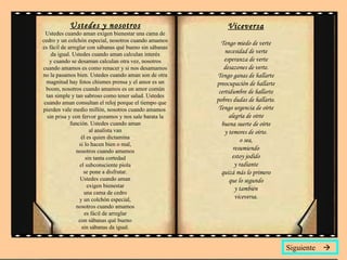 Ustedes y nosotros Ustedes cuando aman exigen bienestar una cama de cedro y un colchón especial, nosotros cuando amamos es fácil de arreglar con sábanas qué bueno sin sábanas da igual. Ustedes cuando aman calculan interés y cuando se desaman calculan otra vez, nosotros cuando amamos es como renacer y si nos desamamos no la pasamos bien. Ustedes cuando aman son de otra magnitud hay fotos chismes prensa y el amor es un boom, nosotros cuando amamos es un amor común tan simple y tan sabroso como tener salud. Ustedes cuando aman consultan el reloj porque el tiempo que pierden vale medio millón, nosotros cuando amamos  sin prisa y con fervor gozamos y nos sale barata la función. Ustedes cuando aman al analista van él es quien dictamina si lo hacen bien o mal, nosotros cuando amamos sin tanta cortedad el subconsciente piola se pone a disfrutar. Ustedes cuando aman exigen bienestar una cama de cedro y un colchón especial, nosotros cuando amamos es fácil de arreglar con sábanas qué bueno sin sábanas da igual. Viceversa Tengo miedo de verte necesidad de verte esperanza de verte desazones de verte. Tengo ganas de hallarte preocupación de hallarte certidumbre de hallarte pobres dudas de hallarte. Tengo urgencia de oírte alegría de oírte buena suerte de oírte y temores de oírte. o sea, resumiendo estoy jodido y radiante quizá más lo primero que lo segundo y también viceversa. Siguiente   