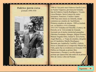 Federico García Lorca Granada 1898-1936 1898 el 5 de junio nace Federico García Lorca en Fuente Vaqueros, provincia de Granada, hijo de Federico García Rodríguez y Vicenta Lorca Romero. Será el mayor de cuatro hermanos: Francisco, Concha e Isabel. 1908 Pasa unos meses en Almería, donde comienza sus estudios de  bachillerato. Primeros estudios de música. 1909 se traslada con  su familia a vivir a Granada. 1915-1917 Estudios de Filosofía y Letras y de Derecho en la  Universidad de Granada. Amistad con el núcleo intelectual granadino  (Melchor Fernández Almagro, Miguel Pizarro, Manuel Ángeles Ortiz, Ismael G. de la Serna, Angel Barrios,...). Viajes de estudios, dirigidos por el Catedrático Martín Domínguez Barrueta, por Andalucía, Castillla y Galicia. Inicia su amistad con el compositor Manuel de Falla, quien fija su residencia en Granada.1918 Publica en Granada su primer libro Impresiones y Paisajes y escribe algunos poemas que aparecerán más tarde en su primer libro de versos, Libro de Poemas.  Siguiente   