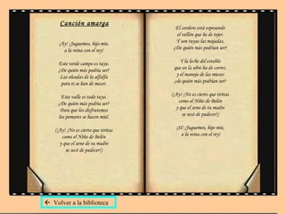 Canción amarga ¡Ay! ¡Juguemos, hijo mío,  a la reina con el rey!  Este verde campo es tuyo.  ¿De quién más podría ser?  Las oleadas de la alfalfa  para ti se han de mecer.  Este valle es todo tuyo.  ¿De quién más podría ser?  Para que los disfrutemos  los pomares se hacen miel.  (¡Ay! ¡No es cierto que tiritas  como el Niño de Belén  y que el seno de tu madre  se secó de padecer!)   El cordero está espesando  el vellón que he de tejer.  Y son tuyas las majadas,  ¿De quién más podrían ser?  Y la leche del establo  que en la ubre ha de correr,  y el manojo de las mieses  ¿de quién más podrían ser?  (¡Ay! ¡No es cierto que tiritas  como el Niño de Belén  y que el seno de tu madre  se secó de padecer!)  ¡Sí! ¡Juguemos, hijo mío,  a la reina con el rey!    Volver a la biblioteca 