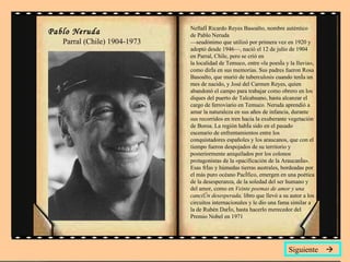 Neftalí Ricardo Reyes Basoalto, nombre auténtico de Pablo Neruda  —seudónimo que utilizó por primera vez en 1920 y adoptó desde 1946—, nació el 12 de julio de 1904 en Parral, Chile, pero se crió en la localidad de Temuco, entre «la poesía y la lluvia», como diría en sus memorias. Sus padres fueron Rosa Basoalto, que murió de tuberculosis cuando tenía un mes de nacido, y José del Carmen Reyes, quien abandonó el campo para trabajar como obrero en los diques del puerto de Talcahuano, hasta alcanzar el cargo de ferroviario en Temuco. Neruda aprendió a amar la naturaleza en sus años de infancia, durante sus recorridos en tren hacia la exuberante vegetación de Boroa. La región había sido en el pasado escenario de enfrentamientos entre los conquistadores españoles y los araucanos, que con el tiempo fueron despojados de su territorio y posteriormente aniquilados por los colonos protagonistas de la «pacificación de la Araucanía». Esas frías y húmedas tierras australes, bordeadas por el más puro océano Pacífico, emergen en una poética de la desesperanza, de la soledad del ser humano y del amor, como en  Veinte poemas de amor y una canción desesperada,  libro que llevó a su autor a los circuitos internacionales y le dio una fama similar a la de Rubén Darío, hasta hacerlo merecedor del Premio Nobel en 1971  Siguiente   Pablo Neruda   Parral (Chile) 1904-1973 