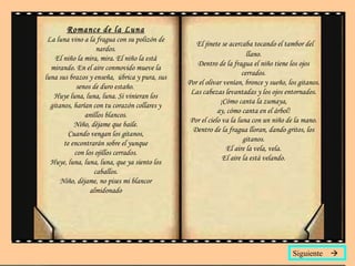 Romance de la Luna La luna vino a la fragua con su polizón de nardos. El niño la mira, mira. El niño la está mirando. En el aire conmovido mueve la luna sus brazos y enseña,  úbrica y pura, sus senos de duro estaño.  Huye luna, luna, luna. Si vinieran los gitanos, harían con tu corazón collares y anillos blancos. Niño, déjame que baile. Cuando vengan los gitanos, te encontrarán sobre el yunque con los ojillos cerrados. Huye, luna, luna, luna, que ya siento los caballos. Niño, déjame, no pises mi blancor almidonado El jinete se acercaba tocando el tambor del llano. Dentro de la fragua el niño tiene los ojos cerrados. Por el olivar venían, bronce y sueño, los gitanos. Las cabezas levantadas y los ojos entornados. ¡Cómo canta la zumaya, ay, cómo canta en el árbol! Por el cielo va la luna con un niño de la mano. Dentro de la fragua lloran, dando gritos, los gitanos. El aire la vela, vela. El aire la está velando. Siguiente   