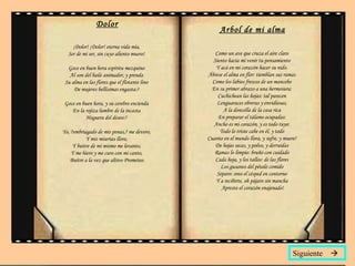 Dolor ¡Dolor! ¡Dolor! eterna vida mía,  Ser de mi ser, sin cuyo aliento muero!  Goce en buen hora espíritu mezquino  Al son del baile animador, y prenda  Su alma en las flores que el flotante lino  De mujeres bellísimas engasta:?  Goce en buen hora, y su cerebro encienda  En la rojiza lumbre de la incasta  Hoguera del deseo:?  Yo, ?embriagado de mis penas,? me devoro,  Y mis miserias lloro,  Y buitre de mí mismo me levanto,  Y me hiero y me curo con mi canto,  Buitre a la vez que altivo Prometeo. Arbol de mi alma Como un ave que cruza el aire claro  Siento hacia mí venir tu pensamiento  Y acá en mi corazón hacer su nido.  Ábrese el alma en flor: tiemblan sus ramas  Como los labios frescos de un mancebo  En su primer abrazo a una hermosura:  Cuchichean las hojas: tal parecen  Lenguaraces obreras y envidiosas,  A la doncella de la casa rica  En preparar el tálamo ocupadas:  Ancho es mi corazón, y es todo tuyo:  Todo lo triste cabe en él, y todo  Cuanto en el mundo llora, y sufre, y muere!  De hojas secas, y polvo, y derruidas  Ramas lo limpio: bruño con cuidado  Cada hoja, y los tallos: de las flores  Los gusanos del pétalo comido  Separo: oreo el césped en contorno  Y a recibirte, oh pájaro sin mancha  Apresto el corazón enajenado! Siguiente   