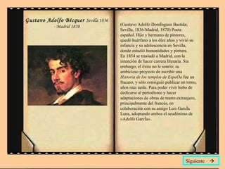 Gustavo Adolfo Bécquer  Sevilla 1836 - Madrid 1870 (Gustavo Adolfo Domínguez Bastida; Sevilla, 1836-Madrid, 1870) Poeta español. Hijo y hermano de pintores, quedó huérfano a los diez años y vivió su infancia y su adolescencia en Sevilla, donde estudió humanidades y pintura.  En 1854 se trasladó a Madrid, con la intención de hacer carrera literaria. Sin embargo, el éxito no le sonrió; su ambicioso proyecto de escribir una  Historia de los templos de España  fue un fracaso, y sólo consiguió publicar un tomo, años más tarde. Para poder vivir hubo de dedicarse al periodismo y hacer adaptaciones de obras de teatro extranjero, principalmente del francés, en colaboración con su amigo Luis García Luna, adoptando ambos el seudónimo de «Adolfo García». Siguiente   