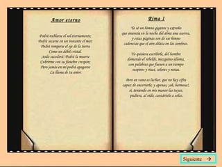 Amor eterno Podrá nublarse el sol eternamente;  Podrá secarse en un instante el mar;  Podrá romperse el eje de la tierra  Como un débil cristal.  ¡todo sucederá! Podrá la muerte  Cubrirme con su fúnebre crespón;  Pero jamás en mí podrá apagarse  La llama de tu amor. Rima I Yo sé un himno gigante y extraño  que anuncia en la noche del alma una aurora,  y estas páginas son de ese himno  cadencias que el aire dilata en las sombras.  Yo quisiera escribirle, del hombre  domando el rebelde, mezquino idioma,  con palabras que fuesen a un tiempo  suspiros y risas, colores y notas.  Pero en vano es luchar, que no hay cifra  capaz de encerrarle; y apenas, ¡oh, hermosa!,  si, teniendo en mis manos las tuyas,  pudiera, al oído, cantártelo a solas. Siguiente   