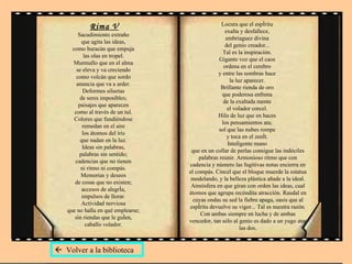 Rima V Sacudimiento extraño  que agita las ideas,  como huracán que empuja  las olas en tropel.  Murmullo que en el alma  se eleva y va creciendo  como volcán que sordo  anuncia que va a arder.  Deformes siluetas  de seres imposibles;  paisajes que aparecen  como al través de un tul.  Colores que fundiéndose  remedan en el aire  los átomos del iris  que nadan en la luz.  Ideas sin palabras,  palabras sin sentido;  cadencias que no tienen  ni ritmo ni compás.  Memorias y deseos  de cosas que no existen;  accesos de alegría,  impulsos de llorar.  Actividad nerviosa  que no halla en qué emplearse;  sin riendas que le guíen,  caballo volador.  Locura que el espíritu  exalta y desfallece,  embriaguez divina  del genio creador...  Tal es la inspiración.  Gigante voz que el caos  ordena en el cerebro  y entre las sombras hace  la luz aparecer.  Brillante rienda de oro  que poderosa enfrena  de la exaltada mente  el volador corcel.  Hilo de luz que en haces  los pensamientos ata;  sol que las nubes rompe  y toca en el zenít.  Inteligente mano  que en un collar de perlas consigue las indóciles palabras reunir. Armonioso ritmo que con cadencia y número las fugitivas notas encierra en el compás. Cincel que el bloque muerde la estatua modelando, y la belleza plástica añade a la ideal. Atmósfera en que giran con orden las ideas, cual átomos que agrupa recóndita atracción. Raudal en cuyas ondas su sed la fiebre apaga, oasis que al espíritu devuelve su vigor... Tal es nuestra razón. Con ambas siempre en lucha y de ambas vencedor, tan sólo al genio es dado a un yugo atar las dos.    Volver a la biblioteca 