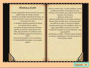 Preciosa y el aire Su luna de pergamino Preciosa tocando viene por un anfibio sendero de cristales y laureles. El silencio sin estrellas, huyendo del sonsonete, cae donde el mar bate y canta su noche llena de peces. En los picos de la sierra  os carabineros duermen guardando las blancas torres donde viven los ingleses. y los gitanos del agua levantan por distraerse, glorietas de caracolas yramas de pino verde. Niña, deja que levante tu vestido para verte. Abre en mis dedos antiguos la rosa azul de tu vientre. Preciosa tira el pandero y corre sin detenerse . El viento-hombrón la persigue con una espada caliente. Frunce su rumor el mar. Los olivos palidecen. Cantan las flautas de umbría y el liso gong de la nieve. ¡Preciosa, corre, Preciosa, que te coge el viento verde! ¡Preciosa, corre, Preciosa! ¡Míralo por donde viene! Sátiro de estrellas bajas con sus lenguas relucientes. Preciosa, llena de miedo, entra en la casa que tiene, más arriba de los pinos, el cónsul de los ingleses. Asustados por los gritos tres carabineros vienen, sus negras capas ceñidas y los gorros en las sienes. El inglés da a la gitana un vaso de tibia leche, y una copa de ginebra que Preciosa no se bebe. Y mientras cuenta, llorando, su aventura a aquella gente, en las tejas de pizarra el viento, furioso, muerde. Siguiente   