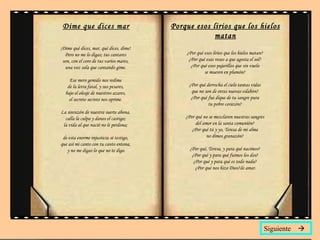 Dime que dices mar ¡Dime qué dices, mar, qué dices, dime!  Pero no me lo digas; tus cantares  son, con el coro de tus varios mares,  una voz sola que cantando gime.  Ese mero gemido nos redime  de la letra fatal, y sus pesares,  bajo el oleaje de nuestros azares,  el secreto secreto nos oprime.  La sinrazón de nuestra suerte abona,  calla la culpa y danos el castigo;  la vida al que nació no le perdona;  de esta enorme injusticia sé testigo,  que así mi canto con tu canto entona,  y no me digas lo que no te digo. Porque esos lirios que los hielos matan ¿Por qué esos lirios que los hielos matan?  ¿Por qué esas rosas a que agosta el sol?  ¿Por qué esos pajarillos que sin vuelo  se mueren en plumón?  ¿Por qué derrocha el cielo tantas vidas  que no son de otras nuevas eslabón?  ¿Por qué fue dique de tu sangre pura  tu pobre corazón?  ¿Por qué no se mezclaron nuestras sangres  del amor en la santa comunión?  ¿Por qué tú y yo, Teresa de mi alma  no dimos granazón?  ¿Por qué, Teresa, y para qué nacimos?  ¿Por qué y para qué fuimos los dos?  ¿Por qué y para qué es todo nada?  ¿Por qué nos hizo Dios? de amar. Siguiente   