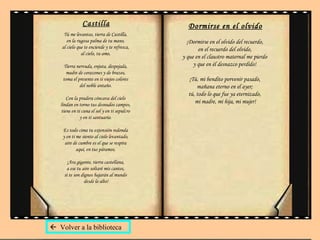 Castilla Tú me levantas, tierra de Castilla,  en la rugosa palma de tu mano,  al cielo que te enciende y te refresca,  al cielo, tu amo,  Tierra nervuda, enjuta, despejada,  madre de corazones y de brazos,  toma el presente en ti viejos colores  del noble antaño.  Con la pradera cóncava del cielo  lindan en torno tus desnudos campos,  tiene en ti cuna el sol y en ti sepulcro  y en ti santuario.  Es todo cima tu extensión redonda  y en ti me siento al cielo levantado,  aire de cumbre es el que se respira  aquí, en tus páramos.  ¡Ara gigante, tierra castellana,  a ese tu aire soltaré mis cantos,  si te son dignos bajarán al mundo  desde lo alto! Dormirse en el olvido ¡Dormirse en el olvido del recuerdo,  en el recuerdo del olvido,  y que en el claustro maternal me pierdo  y que en él desnazco perdido!  ¡Tú, mi bendito porvenir pasado,  mañana eterno en el ayer;  tú, todo lo que fue ya eternizado,  mi madre, mi hija, mi mujer!    Volver a la biblioteca 