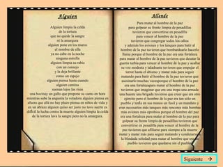 Alguien Alguien limpia la celda de la tortura que no quede la sangre ni la amargura alguien pone en los muros el nombre de ella ya no cabe en la noche ninguna estrella alguien limpia su rabia con un consejo y la deja brillante como un espejo alguien piensa hasta cuando alguien camina suenan lejos las risas una bocinay un gallo que propone su canto en hora mientras sube la angustia la voladora alguien piensa en afuera que allá no hay plazo piensa en niños de vida y en un abrazo alguien quiso ser justo no tuvo suerte es difícil la lucha contra la muerte alguien limpia la celda de la tortura lava la sangre pero no la amargura. Allende Para matar al hombre de la paz para golpear su frente limpia de pesadillas tuvieron que convertirse en pesadilla para vencer al hombre de la paz tuvieron que congregar todos los odios y además los aviones y los tanques para batir al hombre de la paz tuvieron que bombardearlo hacerlo llama porque el hombre de la paz era una fortaleza para matar al hombre de la paz tuvieron que desatar la guerra turbia para vencer al hombre de la paz y acallar su voz modesta y taladrante tuvieron que empujar el terror hasta el abismo y matar más para seguir matando para batir al hombre de la paz tuvieron que asesinarlo muchas vecesporque el hombre de la paz era una fortalezapara matar al hombre de la paz tuvieron que imaginar que era una tropa una armada una hueste una brigada tuvieron que creer que era otro ejército pero el hombre de la paz era tan sólo un pueblo y tenía en sus manos un fusil y un mandato y eran necesarios más tanques más rencores más bombas más aviones más oprobios porque el hombre del paz era una fortaleza para matar al hombre de la paz para golpear su frente limpia de pesadillas tuvieron que convertirse en pesadilla para vencer al hombre de la paz tuvieron que afiliarse para siempre a la muerte matar y matar más para seguir matando y condenarse a la blindada soledad para matar al hombre que era un pueblo tuvieron que quedarse sin el pueblo. Siguiente   