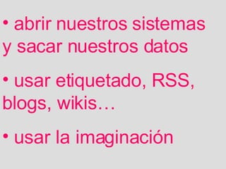 abrir nuestros sistemas y sacar nuestros datos usar etiquetado, RSS, blogs, wikis… usar la imaginación 