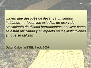 formación resultados … creo que después de llevar ya un tiempo hablando …, tocan los estudios de uso y de crecimiento de dichas herramientas: analizar como se están utilizando y el impacto en las instituciones en que se utilizan… Oskar Calvo IWETEL 1 oct. 2007 