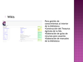  Wikis
Para gestión de
conocimientos al interior
de la biblioteca
•Construcción del Tesaurus
Agrícola de la NAL
•Elaboración de guías de
recursos para usuarios
•Elaboración de manuales
de la biblioteca
 