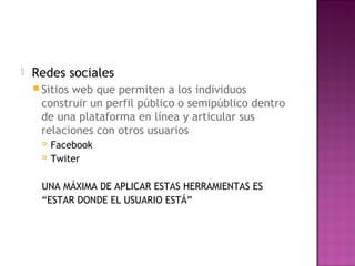  Redes sociales
 Sitios web que permiten a los individuos
construir un perfil público o semipúblico dentro
de una plataforma en línea y articular sus
relaciones con otros usuarios
 Facebook
 Twiter
UNA MÁXIMA DE APLICAR ESTAS HERRAMIENTAS ES
“ESTAR DONDE EL USUARIO ESTÁ”
 