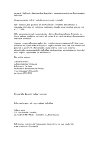 para a atividade antes da migração e depois fazer o enquadramento como Empreendedor
Individual.

4) A empresa não pode ter mais de um empregado registrado;

5) Se há sócios, terá que ainda em 2009 desfazer a sociedade, transformando a
sociedade empresária em registro de empresário, situação agora permitida também com
a LC 128/08;

6) Se a empresa está inativa, com dívidas e deixou de entregar alguma declaração aos
fiscos, terá que regularizar isso antes, sob o risco de ter a solicitação para Empreendedor
Individual indeferida.

Algumas pessoas acham que podem fazer o registro de empreendedor individual como
uma nova inscrição e deixar a situação da empresa anterior como está, mas isso não será
possível, já que o CPF está vinculado a outra empresa como sócio, titular ou
administrador. Ao empreendedor individual não é permitido ter sociedade, ser dono ded
outra empresa registrada ou ser administrador.

Boa sorte e sucesso!

Zenaide Carvalho
Administradora e Contadora
Palestrante e Escritora
Instrutora de Treinamentos Contábeis
www.zenaidecarvalho.com.br
escrito em 07/07/2009




Compartilhe Favorito Indicar Imprimir



Palavras-chavemei ei empreendedor individual


Sobre o autor
Ver PerfilZenaide Carvalho
ZENAIDE CARVALHO - Contadora e Administradora



Palestrante e Instrutora de Treinamentos Corporativos em todo o país. Site:
www.zenaidecarvalho.com.br
 