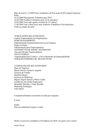 Mais do autor11.12.2009 Fator Acidentário de Prevenção (FAP) atingirá Empresas
Públi...
16.10.2009 Planejamento Tributário para 2010
22.09.2009 Parabéns Contadores pelo 22 de setembro!
19.09.2009 Você sabe quanto receberá de 13º salário?
17.09.2009 Vale a Pena Fazer uma Auditoria Trabalhista e Previdenciária...
Todos os artigos do autor



 PUBLICAÇÕES RELACIONADAS
Espírito Empreendedor nas Organizações
MARCOS HASHIMOTO
Implementando Empreendedorismo na sua Empresa
Sergio Lozinsky
Administração para Empreendedores
ANTONIO CESAR AMARU MAXIMIANO
 Second Life para Empreendedores
PAULO FERRAZ
 Empreendedorismo Criativo : a Nova Dimensão da Empregabilidade
GERALDO FERREIRA DE ARAUJO FILHO


CURSOS ONLINE RELACIONADOS
Plano de Negócios
Mauro Garcia e Gustavo Angelim
Técnicas de Vendas
Hamilton Bueno
Gerência de Marketing
Miguel Angelo Hemzo e Mário Cunha
Tendências em Gestão Empresarial
Bernadete Marinho e Valter Beraldo
Marketing Estratégico
Arão Sapiro


ComentáriosNenhum comentário enviado por enquanto

E-mail:

Senha:
Não sou cadastrado Esqueci a senha




Dentre os possíveis candidatos à Presidência em 2010, em quem você votaria?

Aécio Neves
 