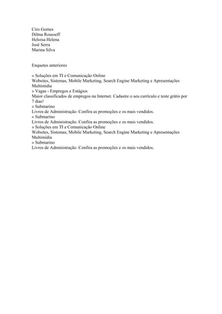 Ciro Gomes
Dilma Rousseff
Heloisa Helena
José Serra
Marina Silva


Enquetes anteriores

» Soluções em TI e Comunicação Online
Websites, Sistemas, Mobile Marketing, Search Engine Marketing e Apresentações
Multimídia
» Vagas - Empregos e Estágios
Maior classificados de empregos na Internet. Cadastre o seu currículo e teste grátis por
7 dias!
» Submarino
Livros de Administração. Confira as promoções e os mais vendidos.
» Submarino
Livros de Administração. Confira as promoções e os mais vendidos.
» Soluções em TI e Comunicação Online
Websites, Sistemas, Mobile Marketing, Search Engine Marketing e Apresentações
Multimídia
» Submarino
Livros de Administração. Confira as promoções e os mais vendidos.
 
