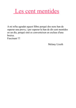 Les cent mentides

A mi m'ha agradat aquest llibre perquè dos nens han de
superar una prova, i per superar-la han de dir cent mentides
en un dia, perquè sinó es converteixen en esclaus d'una
bruixa.
Fascinant !!!

                                        Melany Lizeth
 