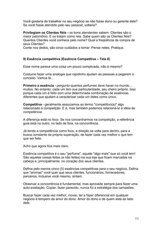 Você gostaria de trabalhar no seu negócio se não fosse dono ou gerente dele?
Se você fosse atendido pelo seu pessoal, voltaria?

Privilegiam os Clientes fiéis - os bons atendentes sabem: Clientes são o
maior patrimônio. E os tratam como reis. Sabe quem são os Clientes fiéis?
Quantos Clientes você conhece pelo nome? Qual a freqüência de compra de
seus Clientes?
Conte nos dedos, são cinco cuidados a tomar. Pense neles. Pratique.


9) Essência competitiva (Essência Competitiva – Tela 8)

Esse nome parece uma coisa um pouco complicada, não é mesmo?

Costumo fazer uma analogia que rapidinho ajudam as pessoas a pegarem o
conceito. Vamos lá...

Primeiro a essência - pergunto quantos perfumes deve haver no mundo...
muitos. No entanto, cada um tem sua particularidade, seu cheiro próprio. Isso
porque cada um é feito com uma determinada combinação de essências
diferentes que ajudam a caracterizar cada um deles como único.

Competitiva - geralmente associamos ao termo "competitivo(a)" algo
relacionado à competição. E é, mas também podemos relacioná-lo à idéia de
competência.

A diferença está no foco. Se nos concentrarmos na competição, a referência
guia está no outro, no lado de fora, na concorrência.

Já tendo a competência como foco, a direção se volta para dentro, para a
busca constante da própria superação, de fazer cada vez melhor o que tem
que ser feito.

Acho que agora fica mais claro.

Essência competitiva é o seu "perfume", aquele "algo mais" que só você tem!
São aquelas coisas feitas (e não feitas) na sua loja que ficam marcadas na
cabeça e, principalmente, no coração dos seus clientes.

Defina pelo menos cinco (5) essências competitivas para o seu negócio. Defina
que "aromas" você quer que seus clientes, funcionários, fornecedores,
parceiros, inclusive você mesmo, sintam.

Observar a concorrência é fundamental, mas aproveite sempre para fazer uma
auto-avaliação. Copiar, fazer parecido, nunca foi a estratégia dos campeões.

Buscar fazer cada vez melhor, inovar, ter e fazer diferencial em qualquer
negócio é tempero de amor do dono. Amor do dono e de quem está ao lado
dele.



                                                                             11
 