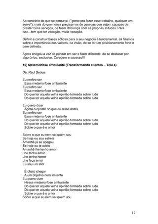 Ao contrário do que se pensava, ("gente pra fazer esse trabalho, qualquer um
serve"), mais do que nunca precisamos de pessoas que sejam capazes de
prestar bons serviços, de fazer diferença com as próprias atitudes. Para
isso...tem que ter vocação, muita vocação.

Definir e construir bases sólidas para o seu negócio é fundamental. Já falamos
sobre a importância dos valores, da visão, de se ter um posicionamento forte e
bem definido.

Agora chegou a vez de pensar em ser e fazer diferente, de se destacar por
algo único, exclusivo. Coragem e sucesso!!!

10) Metamorfose ambulante (Transformando clientes – Tela 4)

De: Raul Seixas

Eu prefiro ser
 Essa metamorfose ambulante
Eu prefiro ser
 Essa metamorfose ambulante
 Do que ter aquela velha opinião formada sobre tudo
 Do que ter aquela velha opinião formada sobre tudo

Eu quero dizer
 Agora o oposto do que eu disse antes
Eu prefiro ser
 Essa metamorfose ambulante
 Do que ter aquela velha opinião formada sobre tudo
 Do que ter aquela velha opinião formada sobre tudo
 Sobre o que é o amor

Sobre o que eu nem sei quem sou
Se hoje eu sou estrela
Amanhã já se apagou
Se hoje eu te odeio
Amanhã lhe tenho amor
Lhe tenho amor
Lhe tenho horror
Lhe faço amor
Eu sou um ator

 É chato chegar
 A um objetivo num instante
Eu quero viver
 Nessa metamorfose ambulante
 Do que ter aquela velha opinião formada sobre tudo
 Do que ter aquela velha opinião formada sobre tudo
 Sobre o que é o amor
Sobre o que eu nem sei quem sou



                                                                            12
 