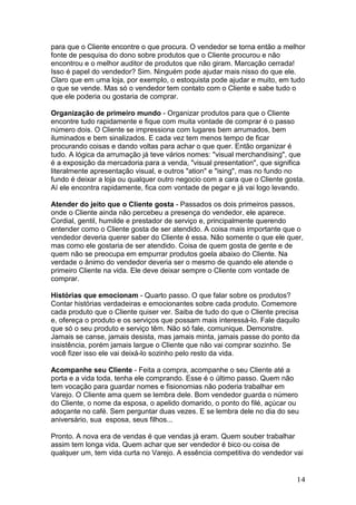 para que o Cliente encontre o que procura. O vendedor se torna então a melhor
fonte de pesquisa do dono sobre produtos que o Cliente procurou e não
encontrou e o melhor auditor de produtos que não giram. Marcação cerrada!
Isso é papel do vendedor? Sim. Ninguém pode ajudar mais nisso do que ele.
Claro que em uma loja, por exemplo, o estoquista pode ajudar e muito, em tudo
o que se vende. Mas só o vendedor tem contato com o Cliente e sabe tudo o
que ele poderia ou gostaria de comprar.

Organização de primeiro mundo - Organizar produtos para que o Cliente
encontre tudo rapidamente e fique com muita vontade de comprar é o passo
número dois. O Cliente se impressiona com lugares bem arrumados, bem
iluminados e bem sinalizados. E cada vez tem menos tempo de ficar
procurando coisas e dando voltas para achar o que quer. Então organizar é
tudo. A lógica da arrumação já teve vários nomes: "visual merchandising", que
é a exposição da mercadoria para a venda, "visual presentation", que significa
literalmente apresentação visual, e outros "ation" e "ising", mas no fundo no
fundo é deixar a loja ou qualquer outro negocio com a cara que o Cliente gosta.
Aí ele encontra rapidamente, fica com vontade de pegar e já vai logo levando.

Atender do jeito que o Cliente gosta - Passados os dois primeiros passos,
onde o Cliente ainda não percebeu a presença do vendedor, ele aparece.
Cordial, gentil, humilde e prestador de serviço e, principalmente querendo
entender como o Cliente gosta de ser atendido. A coisa mais importante que o
vendedor deveria querer saber do Cliente é essa. Não somente o que ele quer,
mas como ele gostaria de ser atendido. Coisa de quem gosta de gente e de
quem não se preocupa em empurrar produtos goela abaixo do Cliente. Na
verdade o ânimo do vendedor deveria ser o mesmo de quando ele atende o
primeiro Cliente na vida. Ele deve deixar sempre o Cliente com vontade de
comprar.

Histórias que emocionam - Quarto passo. O que falar sobre os produtos?
Contar histórias verdadeiras e emocionantes sobre cada produto. Comemore
cada produto que o Cliente quiser ver. Saiba de tudo do que o Cliente precisa
e, ofereça o produto e os serviços que possam mais interessá-lo. Fale daquilo
que só o seu produto e serviço têm. Não só fale, comunique. Demonstre.
Jamais se canse, jamais desista, mas jamais minta, jamais passe do ponto da
insistência, porém jamais largue o Cliente que não vai comprar sozinho. Se
você fizer isso ele vai deixá-lo sozinho pelo resto da vida.

Acompanhe seu Cliente - Feita a compra, acompanhe o seu Cliente até a
porta e a vida toda, tenha ele comprando. Esse é o último passo. Quem não
tem vocação para guardar nomes e fisionomias não poderia trabalhar em
Varejo. O Cliente ama quem se lembra dele. Bom vendedor guarda o número
do Cliente, o nome da esposa, o apelido domarido, o ponto do filé, açúcar ou
adoçante no café. Sem perguntar duas vezes. E se lembra dele no dia do seu
aniversário, sua esposa, seus filhos...

Pronto. A nova era de vendas é que vendas já eram. Quem souber trabalhar
assim tem longa vida. Quem achar que ser vendedor é bico ou coisa de
qualquer um, tem vida curta no Varejo. A essência competitiva do vendedor vai


                                                                            14
 