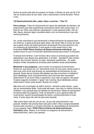levá-lo ao ponto mais alto do sucesso no Varejo: o Cliente vai virar seu fã. E fã
não só compra disco do seu ídolo, mas o recomenda e monta fã-clube. Tenha
o seu...

13) Desenvolvimento (Ser, saber, fazer e conviver – Tela 17)

Para começar - Falar em treinamento em época de satisfação de clientes e de
proporcionar para eles experiências memoráveis dentro das nossas lojas, é a
bola da vez. Dizer que estamos capacitando o nosso pessoal então, nem se
fala. Agora, alcançar algum resultado efetivo com os treinamentos é que são
outros quinhentos.


Um ponto importante é que treinamento e desenvolvimento de pessoal deve
ser contínuo. A gente já deveria saber disso, não acha? Não é a troco de nada
que a gente chama de desenvolvimento de pessoal! Para isso devemos criar
um programa de treinamento. O que ajuda e muito nessa hora é uma
ferramenta PCDI (Plano Contínuo de Desenvolvimento Individual), que
auxilia a focar no que o funcionário realmente precisa para evoluir na empresa.

É sempre bom lembrar: o ser humano não é como os animais que podem ser
adestrados e que depois que apreendem, é só falar: - Sentado! E eles sentam
sempre. Ser humano demora a mudar. Apresenta resistências... Às vezes
empaca. Então necessitamos de tempo para trabalhar essas adversidades.

Montando o seu programa - para montar um programa de treinamento
lembre-se que deverá ser um treinamento certo na hora certa. Sendo assim é
claro que você vai ter que levantar as necessidades de treinamento do seu
pessoal. Quais são as maiores dificuldades que eles encontram no trabalho?
Que habilidades, tanto comportamentais como técnicas eles necessitam
desenvolver? É só reunir todos e perguntar o que cada um gosta e não gosta.
O passo seguinte é analisar o “gosta” sob 3 pontos: Que habilidades preciso
desenvolver? Quem pode ajudar? Quanto vai custar?

Não tente cair na tentação de definir sozinho - fechado a sete chaves - quais
são as necessidades deles. Você pode até saber, mas não é a melhor forma de
mobilizar o seu pessoal para as sessões de treinamento. Deixe-os participarem
da estruturação do programa. Você vai descobrir o que a gente já sabe há
muito tempo: quanto há participação de todos o comprometimento é muito
maior. E essa regra não vale só para essa situação.

 Não queira fazer tudo de uma só vez. Já que não está treinando o seu
pessoal, também não precisa fazer tudo para ontem. Não é sangria desatada!
Comece pelo começo e o começo é levantar as necessidades de treinamento
do seu pessoal, faça o PCDI (Plano Contínuo de Desenvolvimento
Individual) deles. Depois, é só montar um programa de treinamento e
desenvolvimento para o seu pessoal.




                                                                               15
 
