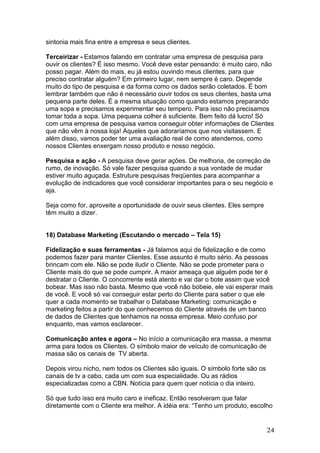 sintonia mais fina entre a empresa e seus clientes.

Terceirizar - Estamos falando em contratar uma empresa de pesquisa para
ouvir os clientes? É isso mesmo. Você deve estar pensando: é muito caro, não
posso pagar. Além do mais, eu já estou ouvindo meus clientes, para que
preciso contratar alguém? Em primeiro lugar, nem sempre é caro. Depende
muito do tipo de pesquisa e da forma como os dados serão coletados. É bom
lembrar também que não é necessário ouvir todos os seus clientes, basta uma
pequena parte deles. É a mesma situação como quando estamos preparando
uma sopa e precisamos experimentar seu tempero. Para isso não precisamos
tomar toda a sopa. Uma pequena colher é suficiente. Bem feito dá lucro! Só
com uma empresa de pesquisa vamos conseguir obter informações de Clientes
que não vêm à nossa loja! Aqueles que adoraríamos que nos visitassem. E
além disso, vamos poder ter uma avaliação real de como atendemos, como
nossos Clientes enxergam nosso produto e nosso negócio.

Pesquisa e ação - A pesquisa deve gerar ações. De melhoria, de correção de
rumo, de inovação. Só vale fazer pesquisa quando a sua vontade de mudar
estiver muito aguçada. Estruture pesquisas freqüentes para acompanhar a
evolução de indicadores que você considerar importantes para o seu negócio e
aja.

Seja como for, aproveite a oportunidade de ouvir seus clientes. Eles sempre
têm muito a dizer.


18) Database Marketing (Escutando o mercado – Tela 15)

Fidelização e suas ferramentas - Já falamos aqui de fidelização e de como
podemos fazer para manter Clientes. Esse assunto é muito sério. As pessoas
brincam com ele. Não se pode iludir o Cliente. Não se pode prometer para o
Cliente mais do que se pode cumprir. A maior ameaça que alguém pode ter é
destratar o Cliente. O concorrente está atento e vai dar o bote assim que você
bobear. Mas isso não basta. Mesmo que você não bobeie, ele vai esperar mais
de você. E você só vai conseguir estar perto do Cliente para saber o que ele
quer a cada momento se trabalhar o Database Marketing: comunicação e
marketing feitos a partir do que conhecemos do Cliente através de um banco
de dados de Clientes que tenhamos na nossa empresa. Meio confuso por
enquanto, mas vamos esclarecer.

Comunicação antes e agora – No início a comunicação era massa, a mesma
arma para todos os Clientes. O símbolo maior de veículo de comunicação de
massa são os canais de TV aberta.

Depois virou nicho, nem todos os Clientes são iguais. O símbolo forte são os
canais de tv a cabo, cada um com sua especialidade. Ou as rádios
especializadas como a CBN. Notícia para quem quer notícia o dia inteiro.

Só que tudo isso era muito caro e ineficaz. Então resolveram que falar
diretamente com o Cliente era melhor. A idéia era: “Tenho um produto, escolho


                                                                               24
 