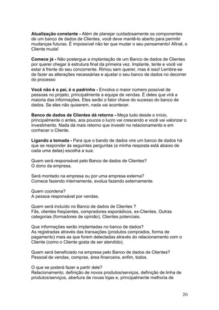 Atualização constante - Além de planejar cuidadosamente os componentes
de um banco de dados de Clientes, você deve mantê-lo aberto para permitir
mudanças futuras. É impossível não ter que mudar o seu pensamento! Afinal, o
Cliente muda!

Comece já - Não postergue a implantação de um Banco de dados de Clientes
por querer chegar à estrutura final da primeira vez. Implante, tente e você vai
estar à frente do seu concorrente. Rimou sem querer, mas é isso! Lembre-se
de fazer as alterações necessárias e ajustar o seu banco de dados no decorrer
do processo

Você não é o pai, é o padrinho - Envolva o maior número possível de
pessoas no projeto, principalmente a equipe de vendas. É deles que virá a
maioria das informações. Eles serão o fator chave do sucesso do banco de
dados. Se eles não quiserem, nada vai acontecer.

Banco de dados de Clientes dá retorno - Meça tudo desde o início,
principalmente o antes, aos poucos o lucro vai crescendo e você vai valorizar o
investimento. Nada dá mais retorno que investir no relacionamento e em
conhecer o Cliente.

Ligando a tomada - Para que o bando de dados vire um banco de dados há
que se responder às seguintes perguntas (a minha resposta está abaixo de
cada uma delas) escolha a sua:

Quem será responsável pelo Banco de dados de Clientes?
O dono da empresa.

Será montado na empresa ou por uma empresa externa?
Comece fazendo internamente, evolua fazendo externamente.

Quem coordena?
A pessoa responsável por vendas.

Quem será incluído no Banco de dados de Clientes ?
Fãs, clientes freqüentes, compradores esporádicos, ex-Clientes, Outras
categorias (formadores de opinião), Clientes potenciais.

Que informações serão implantadas no banco de dados?
As registradas através das transações (produtos comprados, forma de
pagamento) mais as que forem detectadas através do relacionamento com o
Cliente (como o Cliente gosta de ser atendido).

Quem será beneficiado na empresa pelo Banco de dados de Clientes?
Pessoal de vendas, compras, área financeira, enfim, todos.

O que se poderá fazer a partir dele?
Relacionamento, definição de novos produtos/serviços, definição de linha de
produtos/serviços, abertura de novas lojas e, principalmente melhoria de


                                                                              26
 