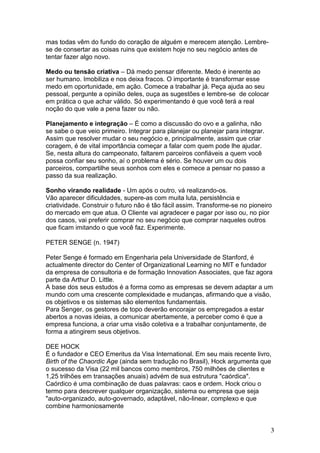 mas todas vêm do fundo do coração de alguém e merecem atenção. Lembre-
se de consertar as coisas ruins que existem hoje no seu negócio antes de
tentar fazer algo novo.

Medo ou tensão criativa – Dá medo pensar diferente. Medo é inerente ao
ser humano. Imobiliza e nos deixa fracos. O importante é transformar esse
medo em oportunidade, em ação. Comece a trabalhar já. Peça ajuda ao seu
pessoal, pergunte a opinião deles, ouça as sugestões e lembre-se de colocar
em prática o que achar válido. Só experimentando é que você terá a real
noção do que vale a pena fazer ou não.

Planejamento e integração – É como a discussão do ovo e a galinha, não
se sabe o que veio primeiro. Integrar para planejar ou planejar para integrar.
Assim que resolver mudar o seu negócio e, principalmente, assim que criar
coragem, é de vital importância começar a falar com quem pode lhe ajudar.
Se, nesta altura do campeonato, faltarem parceiros confiáveis a quem você
possa confiar seu sonho, aí o problema é sério. Se houver um ou dois
parceiros, compartilhe seus sonhos com eles e comece a pensar no passo a
passo da sua realização.

Sonho virando realidade - Um após o outro, vá realizando-os.
Vão aparecer dificuldades, supere-as com muita luta, persistência e
criatividade. Construir o futuro não é tão fácil assim. Transforme-se no pioneiro
do mercado em que atua. O Cliente vai agradecer e pagar por isso ou, no pior
dos casos, vai preferir comprar no seu negócio que comprar naqueles outros
que ficam imitando o que você faz. Experimente.

PETER SENGE (n. 1947)

Peter Senge é formado em Engenharia pela Universidade de Stanford, é
actualmente director do Center of Organizational Learning no MIT e fundador
da empresa de consultoria e de formação Innovation Associates, que faz agora
parte da Arthur D. Little.
A base dos seus estudos é a forma como as empresas se devem adaptar a um
mundo com uma crescente complexidade e mudanças, afirmando que a visão,
os objetivos e os sistemas são elementos fundamentais.
Para Senger, os gestores de topo deverão encorajar os empregados a estar
abertos a novas ideias, a comunicar abertamente, a perceber como é que a
empresa funciona, a criar uma visão coletiva e a trabalhar conjuntamente, de
forma a atingirem seus objetivos.

DEE HOCK
É o fundador e CEO Emeritus da Visa International. Em seu mais recente livro,
Birth of the Chaordic Age (ainda sem tradução no Brasil), Hock argumenta que
o sucesso da Visa (22 mil bancos como membros, 750 milhões de clientes e
1,25 trilhões em transações anuais) advém de sua estrutura "caórdica".
Caórdico é uma combinação de duas palavras: caos e ordem. Hock criou o
termo para descrever qualquer organização, sistema ou empresa que seja
"auto-organizado, auto-governado, adaptável, não-linear, complexo e que
combine harmoniosamente


                                                                                 3
 