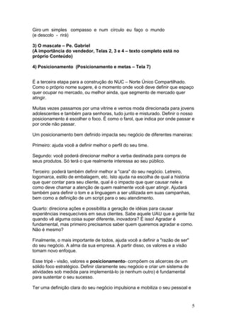 Giro um simples compasso e num círculo eu faço o mundo
(e descolo - rirá)

3) O mascate – Pe. Gabriel
(A importância do vendedor, Telas 2, 3 e 4 – texto completo está no
próprio Conteúdo)

4) Posicionamento (Posicionamento e metas – Tela 7)


É a terceira etapa para a construção do NUC – Norte Único Compartilhado.
Como o próprio nome sugere, é o momento onde você deve definir que espaço
quer ocupar no mercado, ou melhor ainda, que segmento de mercado quer
atingir.

Muitas vezes passamos por uma vitrine e vemos moda direcionada para jovens
adolescentes e também para senhoras, tudo junto e misturado. Definir o nosso
posicionamento é escolher o foco. É como o farol, que indica por onde passar e
por onde não passar.

Um posicionamento bem definido impacta seu negócio de diferentes maneiras:

Primeiro: ajuda você a definir melhor o perfil do seu time.

Segundo: você poderá direcionar melhor a verba destinada para compra de
seus produtos. Só terá o que realmente interessa ao seu público.

Terceiro: poderá também definir melhor a "cara" do seu negócio. Letreiro,
logomarca, estilo de embalagem, etc. Isto ajuda na escolha de qual a história
que quer contar para seu cliente, qual é o impacto que quer causar nele e
como deve chamar a atenção de quem realmente você quer atingir. Ajudará
também para definir o tom e a linguagem a ser utilizada em suas campanhas,
bem como a definição de um script para o seu atendimento.

Quarto: direciona ações e possibilita a geração de idéias para causar
experiências inesquecíveis em seus clientes. Sabe aquele UAU que a gente faz
quando vê alguma coisa super diferente, inovadora? É isso! Agradar é
fundamental, mas primeiro precisamos saber quem queremos agradar e como.
Não é mesmo?

Finalmente, o mais importante de todos, ajuda você a definir a "razão de ser"
do seu negócio. A alma da sua empresa. A partir disso, os valores e a visão
tomam novo enfoque.

Esse tripé - visão, valores e posicionamento- compõem os alicerces de um
sólido foco estratégico. Definir claramente seu negócio e criar um sistema de
atividades sob medida para implementá-lo (e nenhum outro) é fundamental
para sustentar o seu sucesso.

Ter uma definição clara do seu negócio impulsiona e mobiliza o seu pessoal e


                                                                                5
 