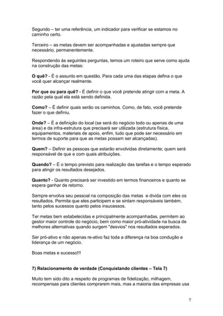 Segundo – ter uma referência, um indicador para verificar se estamos no
caminho certo.

Terceiro – as metas devem ser acompanhadas e ajustadas sempre que
necessário, permanentemente.

Respondendo às seguintes perguntas, temos um roteiro que serve como ajuda
na construção das metas:

O quê? - É o assunto em questão. Para cada uma das etapas defina o que
você quer alcançar realmente.

Por que ou para quê? - É definir o que você pretende atingir com a meta. A
razão pela qual ela está sendo definida.

Como? – É definir quais serão os caminhos. Como, de fato, você pretende
fazer o que definiu.

Onde? – É a definição do local (se será do negócio todo ou apenas de uma
área) e da infra-estrutura que precisará ser utilizada (estrutura física,
equipamentos, materiais de apoio, enfim, tudo que pode ser necessário em
termos de suporte para que as metas possam ser alcançadas).

Quem? – Definir as pessoas que estarão envolvidas diretamente; quem será
responsável de que e com quais atribuições.

Quando? – É o tempo previsto para realização das tarefas e o tempo esperado
para atingir os resultados desejados.

Quanto? - Quanto precisará ser investido em termos financeiros e quanto se
espera ganhar de retorno.

Sempre envolva seu pessoal na composição das metas e divida com eles os
resultados. Permita que eles participem e se sintam responsáveis também,
tanto pelos sucessos quanto pelos insucessos.

Ter metas bem estabelecidas e principalmente acompanhadas, permitem ao
gestor maior controle do negócio, bem como maior pró-atividade na busca de
melhores alternativas quando surgem "desvios" nos resultados esperados.

Ser pró-ativo e não apenas re-ativo faz toda a diferença na boa condução e
liderança de um negócio.

Boas metas e sucesso!!!


7) Relacionamento de verdade (Conquistando clientes – Tela 7)

Muito tem sido dito a respeito de programas de fidelização, milhagem,
recompensas para clientes comprarem mais, mas a maioria das empresas usa


                                                                             7
 