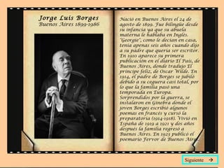 Jorge Luis Borges Buenos Aires 1899-1986 Siguiente   Nació en Buenos Aires el 24 de agosto de 1899. Fue bilingüe desde su infancia ya que su abuela materna le hablaba en Inglés. "Georgie", como le decían en casa, tenía apenas seis años cuando dijo a su padre que quería ser escritor. En 1910 aparece su primera publicación en el diario  El País , de Buenos Aires, donde tradujo  El príncipe feliz , de Oscar Wilde. En 1914, el padre de Borges se jubiló debido a su ceguera casi total, por lo que la familia pasó una temporada en Europa. Sorprendidos por la guerra, se instalaron en Ginebra donde el joven Borges escribió algunos poemas en francés y cursó la preparatoria (1914-1918). Vivió en España de 1919 a 1921 y dos años después la familia regresó a Buenos Aires. En 1923 publicó el poemario  Fervor de Buenos Aires .  