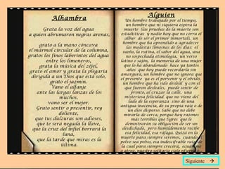 Alhambra Grata la voz del agua  a quien abrumaron negras arenas,  grato a la mano cóncava  el mármol circular de la columna,  gratos los finos laberintos del agua  entre los limoneros,  grata la música del zéjel,  grato el amor y grata la plegaria  dirigida a un Dios que está solo,  grato el jazmín.  Vano el alfanje  ante las largas lanzas de los muchos,  vano ser el mejor.  Grato sentir o presentir, rey doliente,  que tus dulzuras son adioses,  que te será negada la llave,  que la cruz del infiel borrará la luna,  que la tarde que miras es la última. Alguien Un hombre trabajado por el tiempo,  un hombre que ni siquiera espera la muerte  (las pruebas de la muerte son estadísticas  y nadie hay que no corra el albur  de ser el primer inmortal),  un hombre que ha aprendido a agradecer   las modestas limosnas de los días:  el sueño, la rutina, el sabor del agua, una no sospechada etimología,  un verso latino o sajón,  la memoria de una mujer que lo ha abandonado  hace ya tantos años  que hoy puede recordarla sin amargura, un hombre que no ignora que el presente  ya es el porvenir y el olvido,  un hombre que ha sido desleal  y con el que fueron desleales,  puede sentir de pronto, al cruzar la calle,  una misteriosa felicidad  que no viene del lado de la esperanza  sino de una antigua inocencia, de su propia raíz o de un dios disperso. Sabe que no debe mirarla de cerca, porque hay razones más terribles que tigres  que le demostrarán su obligación de ser un desdichado,  pero humildemente recibe  esa felicidad, esa ráfaga. Quizá en la muerte para siempre seremos,  cuando el polvo sea polvo, esa indescifrable raíz, de la cual para siempre crecerá,  ecuánime o atroz, nuestro solitario cielo nfierno.o... Siguiente   