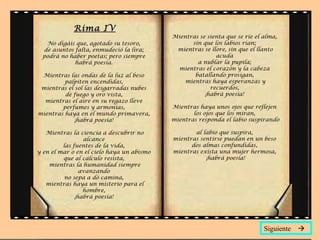 Rima IV No digáis que, agotado su tesoro,  de asuntos falta, enmudeció la lira;  podrá no haber poetas; pero siempre  habrá poesía.  Mientras las ondas de la luz al beso  palpiten encendidas,  mientras el sol las desgarradas nubes  de fuego y oro vista,  mientras el aire en su regazo lleve  perfumes y armonías,  mientras haya en el mundo primavera,  ¡habrá poesía!  Mientras la ciencia a descubrir no alcance  las fuentes de la vida,  y en el mar o en el cielo haya un abismo  que al cálculo resista,  mientras la humanidad siempre avanzando  no sepa a dó camina,  mientras haya un misterio para el hombre,  ¡habrá poesía!  Mientras se sienta que se ríe el alma,  sin que los labios rían;  mientras se llore, sin que el llanto acuda  a nublar la pupila;  mientras el corazón y la cabeza  batallando prosigan,  mientras haya esperanzas y recuerdos,  ¡habrá poesía!  Mientras haya unos ojos que reflejen  los ojos que los miran,  mientras responda el labio suspirando  al labio que suspira,  mientras sentirse puedan en un beso  dos almas confundidas,  mientras exista una mujer hermosa,  ¡habrá poesía! Siguiente   