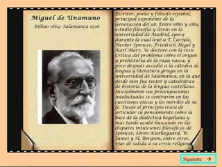 Miguel de Unamuno   Bilbao 1864- Salamanca 1936 Escritor, poeta y filósofo español, principal exponente de la Generación del 98. Entre 1880 y 1884 estudió filosofía y letras en la universidad de Madrid, época durante la cual leyó a T. Carlyle, Herber Spencer, Friedrich Hegel y Karl Marx. Se doctoró con la tesis  Crítica del problema sobre el origen y prehistoria de la raza vasca , y poco después accedió a la cátedra de lengua y literatura griega en la universidad de Salamanca, en la que desde 1901 fue rector y catedrático de historia de la lengua castellana. Inicialmente sus preocupaciones intelectuales se centraron en las cuestiones éticas y los móviles de su fe. Desde el principio trató de articular su pensamiento sobre la base de la dialéctica hegeliana y más tarde acabó buscando en las dispares intuiciones filosóficas de Spencer, Sören Kierkegaard, W. James y H. Bergson, entre otros, vías de salida a su crisis religiosa.  Siguiente   