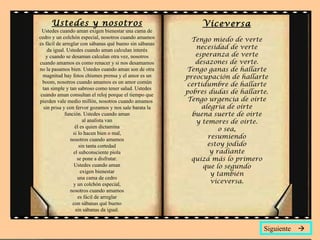 Ustedes y nosotros Ustedes cuando aman exigen bienestar una cama de cedro y un colchón especial, nosotros cuando amamos es fácil de arreglar con sábanas qué bueno sin sábanas da igual. Ustedes cuando aman calculan interés y cuando se desaman calculan otra vez, nosotros cuando amamos es como renacer y si nos desamamos no la pasamos bien. Ustedes cuando aman son de otra magnitud hay fotos chismes prensa y el amor es un boom, nosotros cuando amamos es un amor común tan simple y tan sabroso como tener salud. Ustedes cuando aman consultan el reloj porque el tiempo que pierden vale medio millón, nosotros cuando amamos  sin prisa y con fervor gozamos y nos sale barata la función. Ustedes cuando aman al analista van él es quien dictamina si lo hacen bien o mal, nosotros cuando amamos sin tanta cortedad el subconsciente piola se pone a disfrutar. Ustedes cuando aman exigen bienestar una cama de cedro y un colchón especial, nosotros cuando amamos es fácil de arreglar con sábanas qué bueno sin sábanas da igual. Viceversa Tengo miedo de verte necesidad de verte esperanza de verte desazones de verte. Tengo ganas de hallarte preocupación de hallarte certidumbre de hallarte pobres dudas de hallarte. Tengo urgencia de oírte alegría de oírte buena suerte de oírte y temores de oírte. o sea, resumiendo estoy jodido y radiante quizá más lo primero que lo segundo y también viceversa. Siguiente   