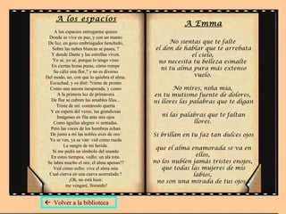 A los espacios A los espacios entregarme quiero  Donde se vive en paz, y con un manto  De luz, en gozo embriagador henchido,  Sobre las nubes blancas se pasea, ?  Y donde Dante y las estrellas viven.  Yo sé, yo sé, porque lo tengo visto  En ciertas horas puras, cómo rompe  Su cáliz una flor,? y no es diverso  Del modo, no, con que lo quiebra el alma.  Escuchad, y os diré: ?viene de pronto  Como una aurora inesperada, y como  A la primera luz de primavera  De flor se cubren las amables lilas...  Triste de mí: contároslo quería  Y en espera del verso, las grandiosas  Imágenes en fila ante mis ojos  Como águilas alegres vi sentadas.  Pero las voces de los hombres echan  De junto a mí las nobles aves de oro:  Ya se van, ya se van: ved cómo rueda  La sangre de mi herida.  Si me pedís un símbolo del mundo  En estos tiempos, vedlo: un ala rota.  Se labra mucho el oro, el alma apenas!?  Ved cómo sufro: vive el alma mía  Cual cierva en una cueva acorralada:?  ¡Oh, no está bien:  me vengaré, llorando! A Emma No sientas que te falte  el don de hablar que te arrebata el cielo,  no necesita tu belleza esmalte  ni tu alma pura más extenso vuelo.  No mires, niña mía,  en tu mutismo fuente de dolores,  ni llores las palabras que te digan  ni las palabras que te faltan llores.  Si brillan en tu faz tan dulces ojos  que el alma enamorada se va en ellos,  no los nublen jamás tristes enojos,  que todas las mujeres de mis labios,  no son una mirada de tus ojos...    Volver a la biblioteca 