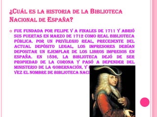 ¿CUÁL ES LA HISTORIA DE LA BIBLIOTECA
NACIONAL DE ESPAÑA?
Fue fundada por Felipe V a finales de 1711 y abrió
sus puertas en marzo de 1712 como Real Biblioteca
Pública. Por un privilegio real, precedente del
actual depósito legal, los impresores debían
depositar un ejemplar de los libros impresos en
España. En 1836, la Biblioteca dejó de ser
propiedad de la corona y pasó a depender del
Ministerio de la Gobernación, y recibió por primera
vez el nombre de Biblioteca Nacional.
